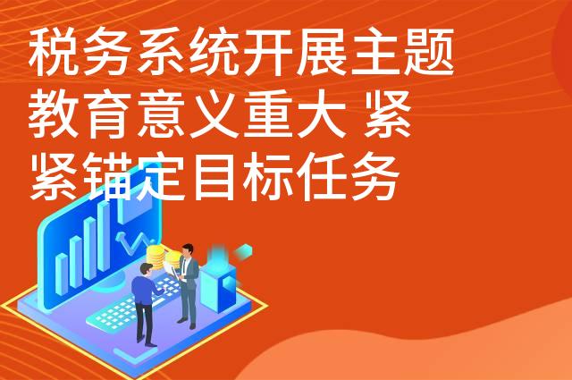 税务系统开展主题教育意义重大 紧紧锚定目标任务