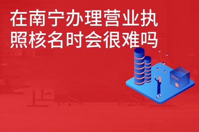 在南宁办理营业执照核名时会很难吗