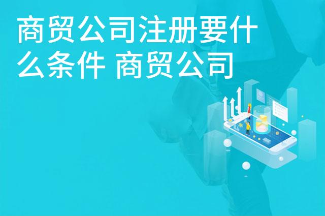 商贸公司注册要什么条件 商贸公司的经营范围是什么
