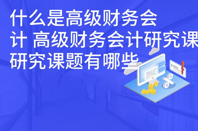 什么是高级财务会计 高级财务会计研究课题有哪些
