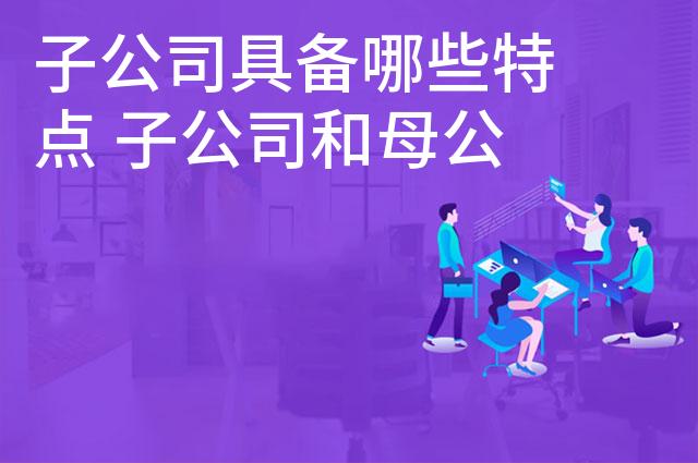 子公司具备哪些特点 子公司和母公司的关系是怎样的 子公司具备哪些特点 子公司和母公司的关系是怎样的