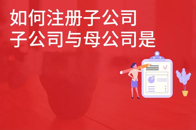 如何注册子公司 子公司与母公司是什么关系